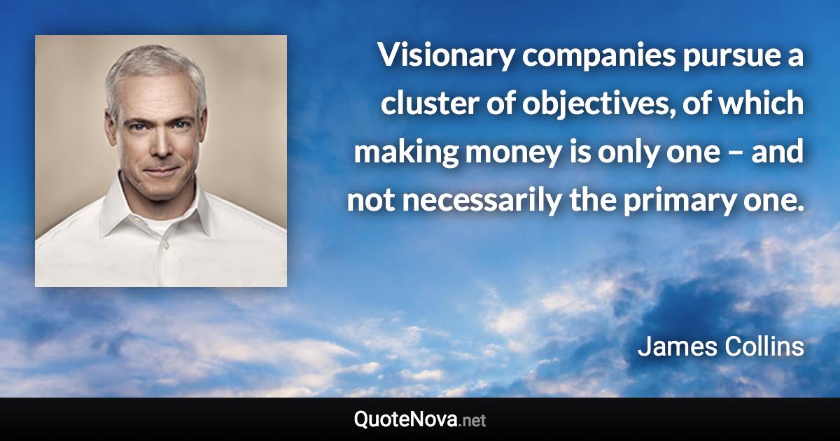 Visionary companies pursue a cluster of objectives, of which making money is only one – and not necessarily the primary one. - James Collins quote