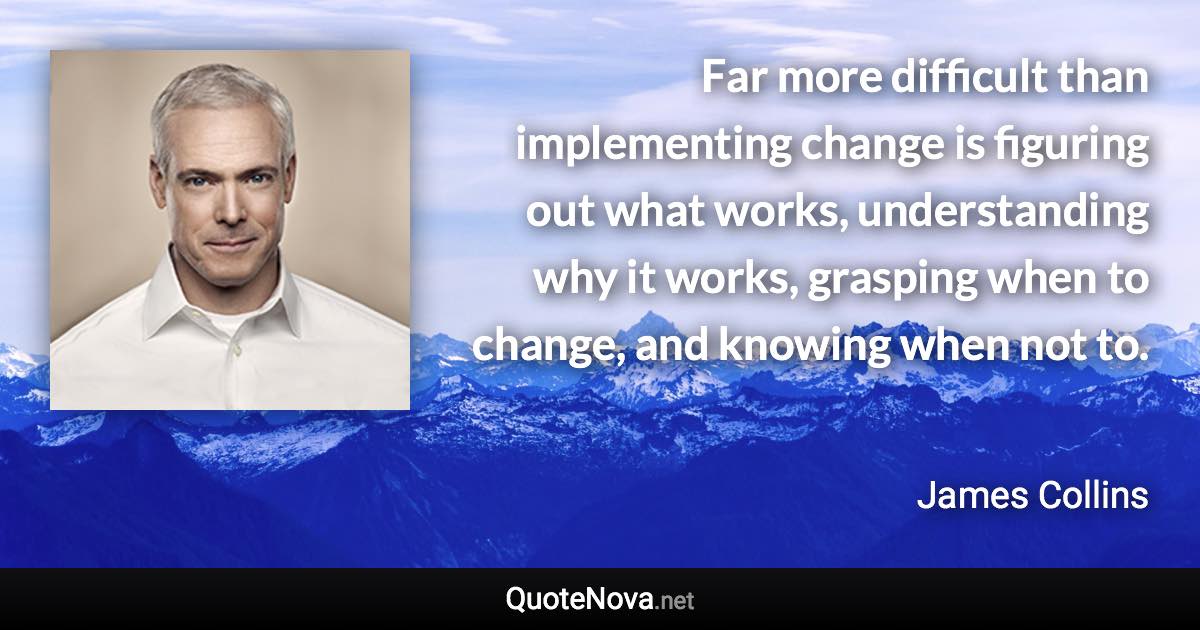 Far more difficult than implementing change is figuring out what works, understanding why it works, grasping when to change, and knowing when not to. - James Collins quote