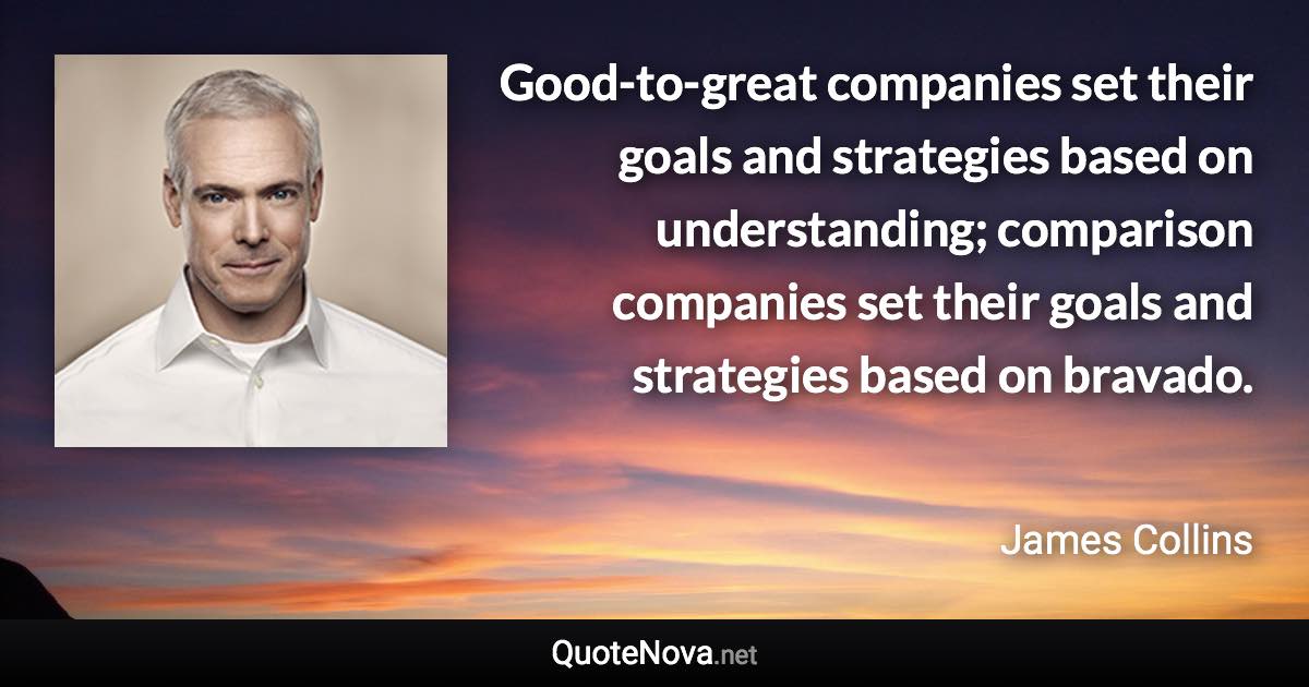 Good-to-great companies set their goals and strategies based on understanding; comparison companies set their goals and strategies based on bravado. - James Collins quote