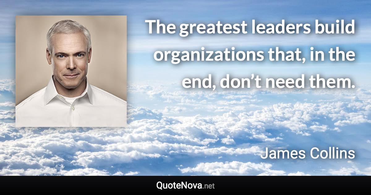 The greatest leaders build organizations that, in the end, don’t need them. - James Collins quote