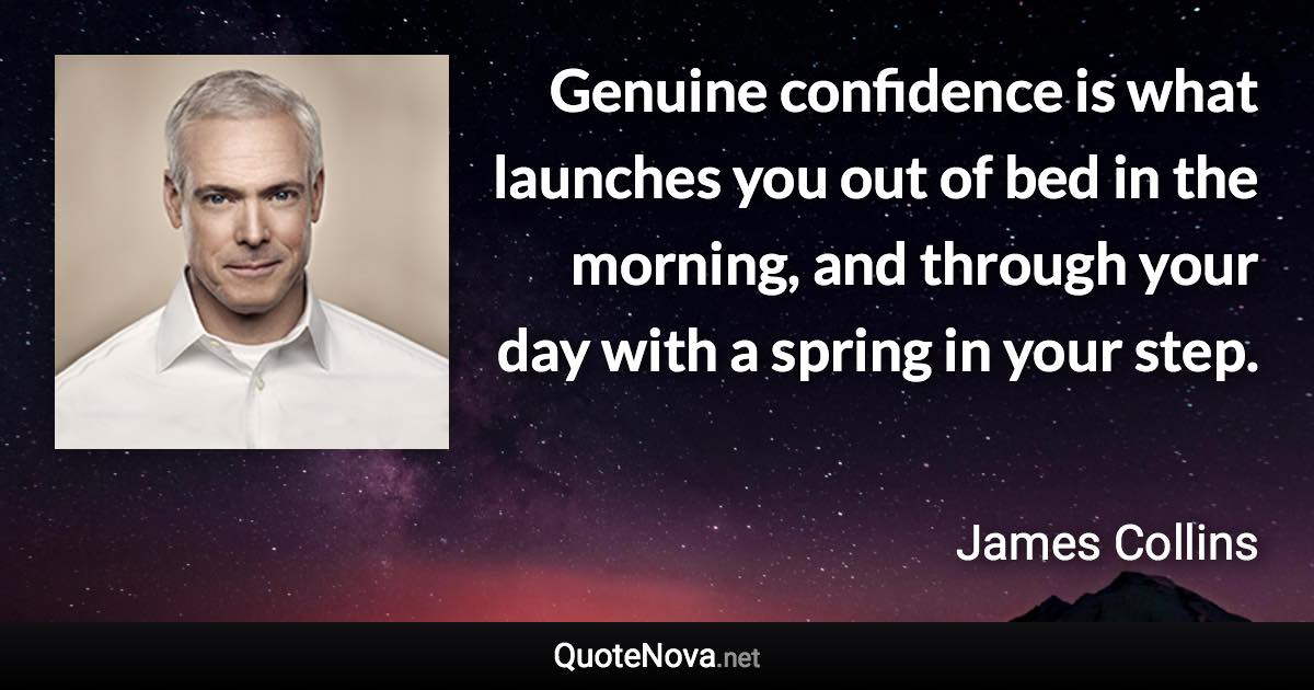 Genuine confidence is what launches you out of bed in the morning, and through your day with a spring in your step. - James Collins quote