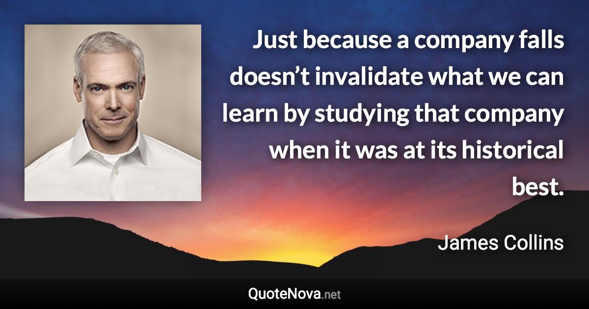 Just because a company falls doesn’t invalidate what we can learn by studying that company when it was at its historical best. - James Collins quote