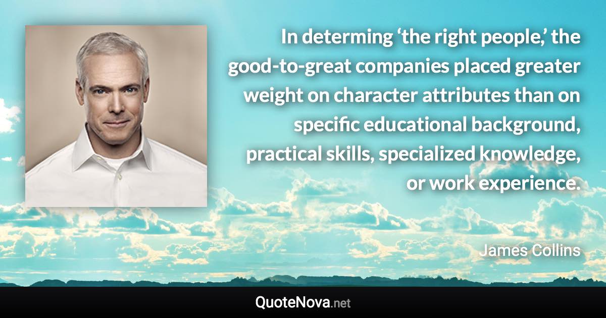 In determing ‘the right people,’ the good-to-great companies placed greater weight on character attributes than on specific educational background, practical skills, specialized knowledge, or work experience. - James Collins quote