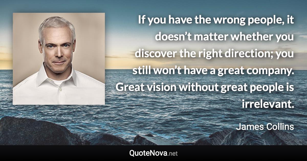 If you have the wrong people, it doesn’t matter whether you discover the right direction; you still won’t have a great company. Great vision without great people is irrelevant. - James Collins quote