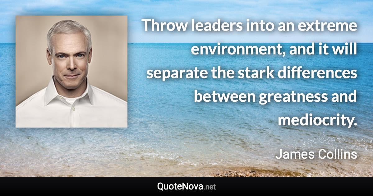 Throw leaders into an extreme environment, and it will separate the stark differences between greatness and mediocrity. - James Collins quote