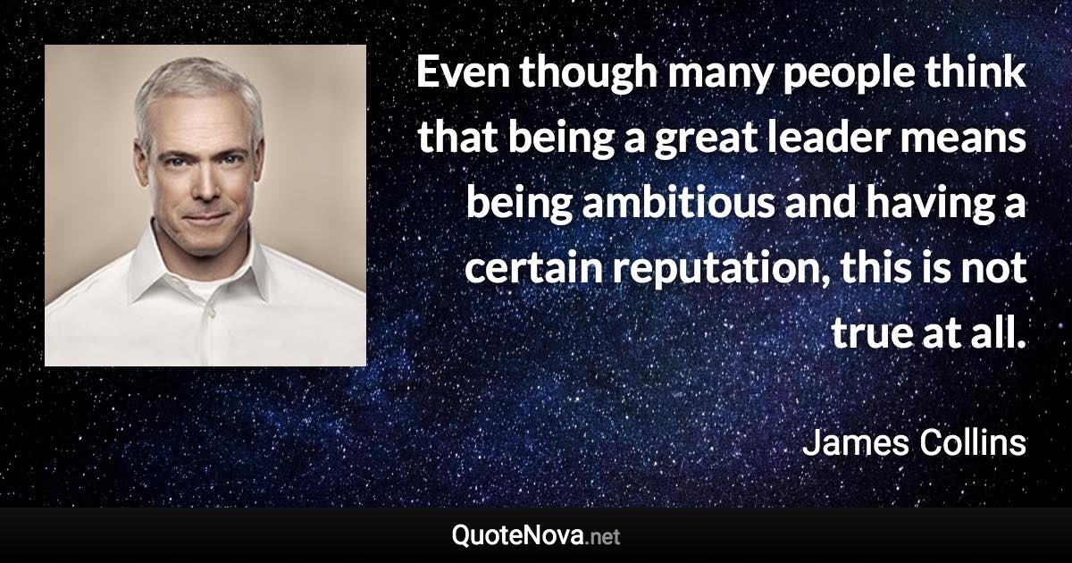 Even though many people think that being a great leader means being ambitious and having a certain reputation, this is not true at all. - James Collins quote