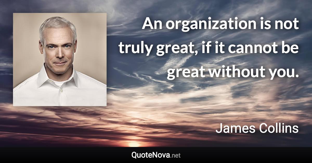 An organization is not truly great, if it cannot be great without you. - James Collins quote