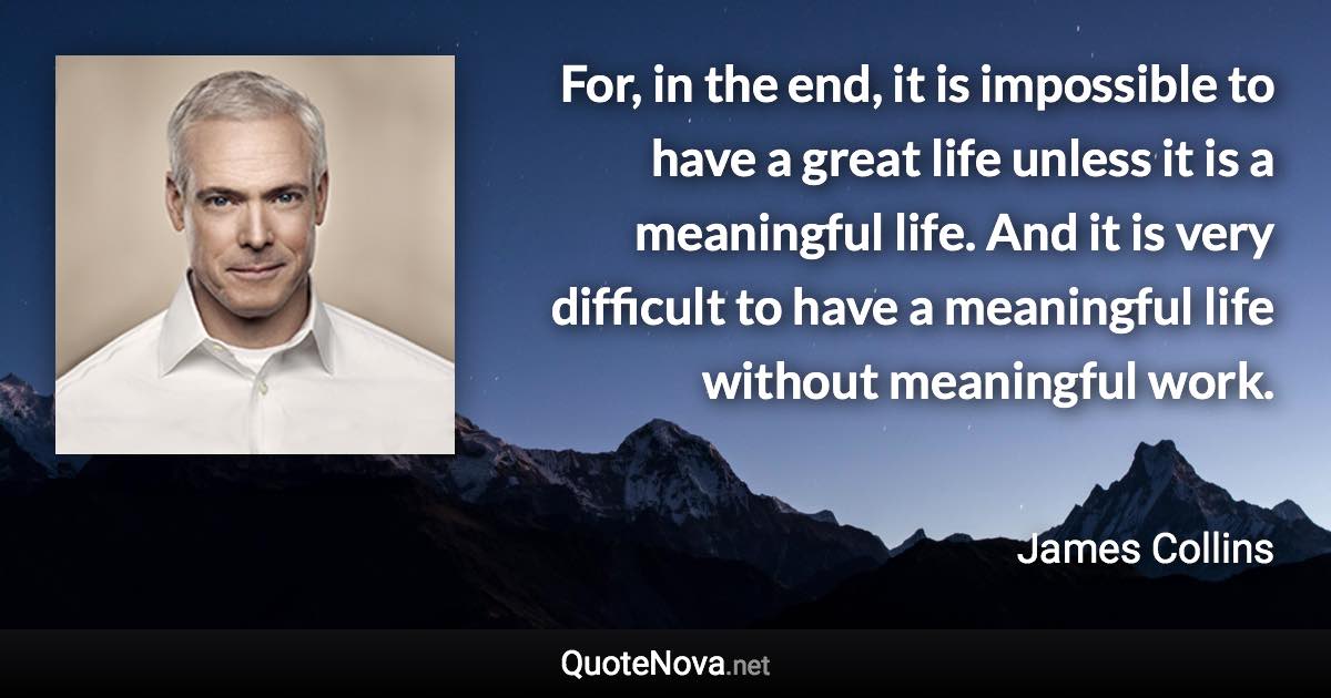 For, in the end, it is impossible to have a great life unless it is a meaningful life. And it is very difficult to have a meaningful life without meaningful work. - James Collins quote