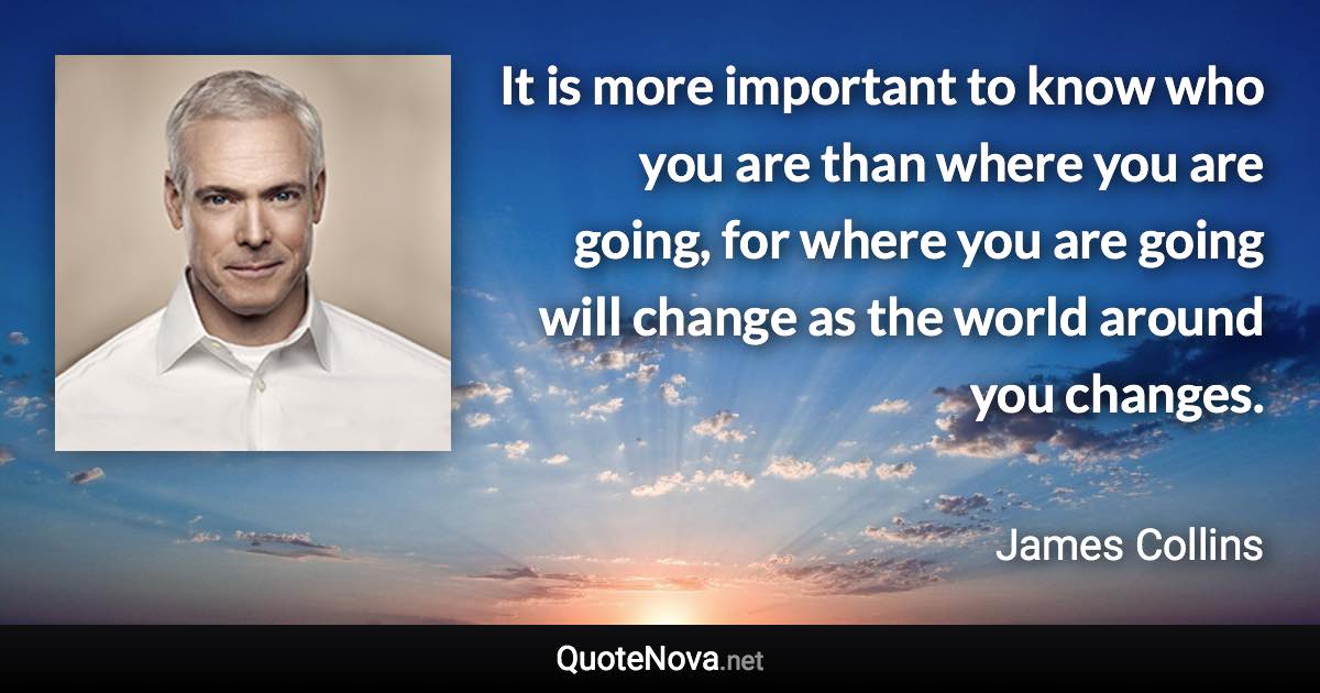 It is more important to know who you are than where you are going, for where you are going will change as the world around you changes. - James Collins quote