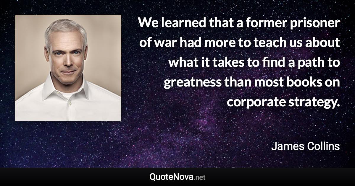 We learned that a former prisoner of war had more to teach us about what it takes to find a path to greatness than most books on corporate strategy. - James Collins quote