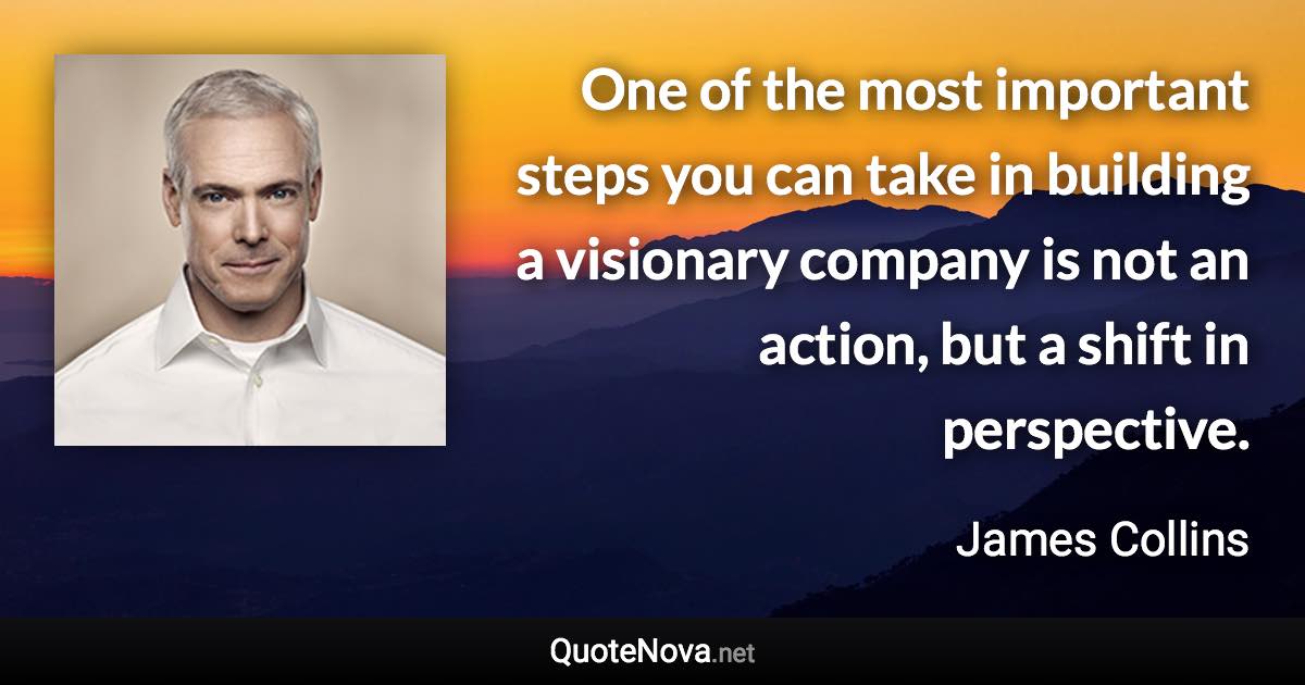 One of the most important steps you can take in building a visionary company is not an action, but a shift in perspective. - James Collins quote
