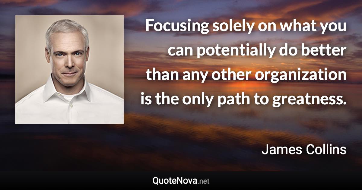 Focusing solely on what you can potentially do better than any other organization is the only path to greatness. - James Collins quote