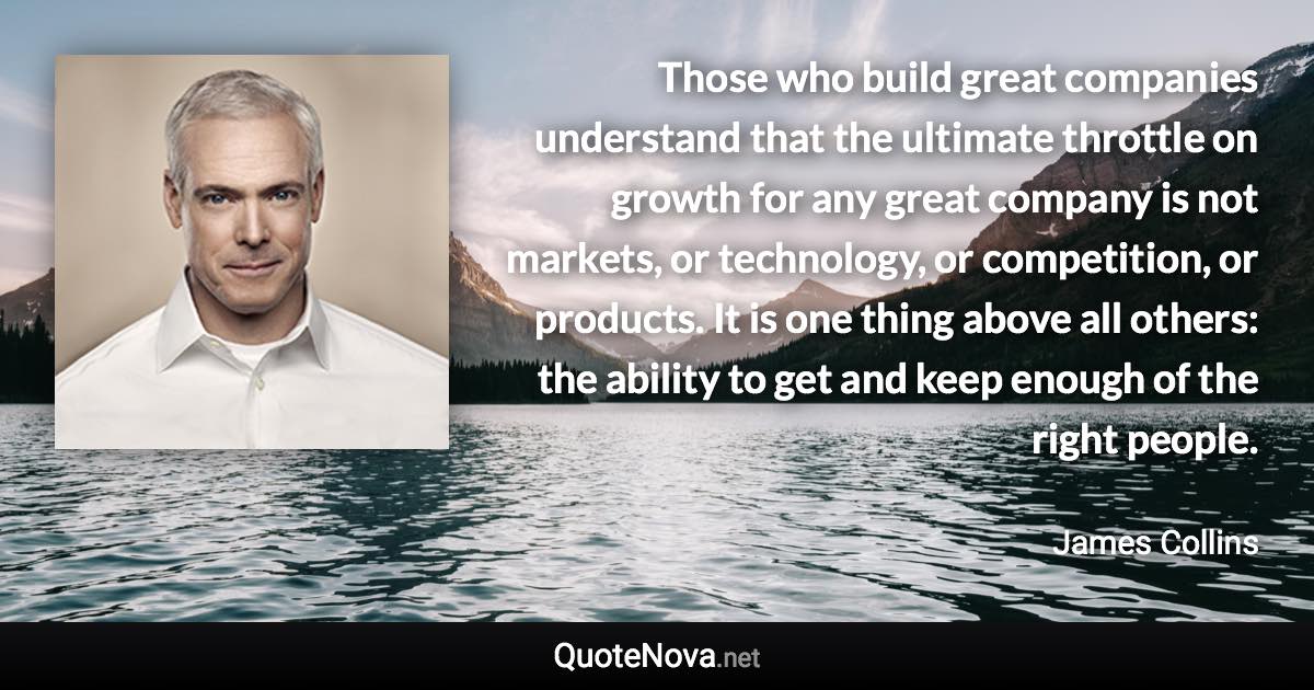 Those who build great companies understand that the ultimate throttle on growth for any great company is not markets, or technology, or competition, or products. It is one thing above all others: the ability to get and keep enough of the right people. - James Collins quote