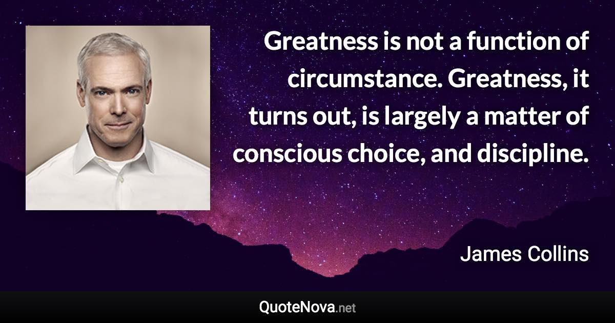 Greatness is not a function of circumstance. Greatness, it turns out, is largely a matter of conscious choice, and discipline. - James Collins quote