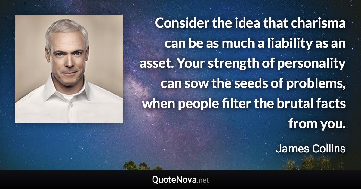 Consider the idea that charisma can be as much a liability as an asset. Your strength of personality can sow the seeds of problems, when people filter the brutal facts from you. - James Collins quote