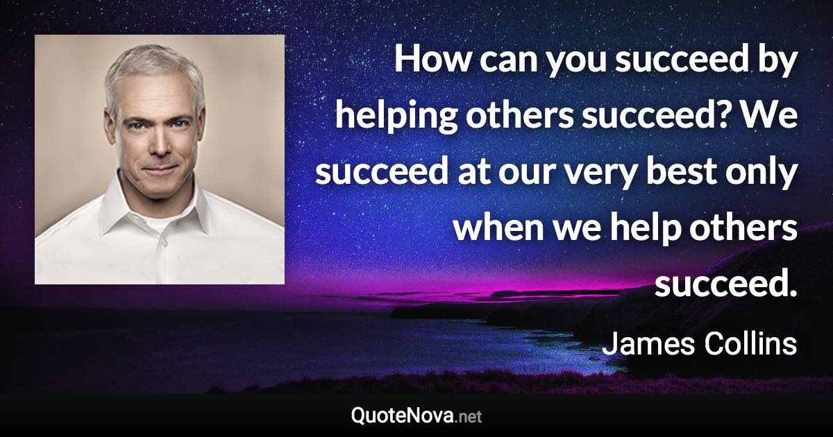 How can you succeed by helping others succeed? We succeed at our very best only when we help others succeed. - James Collins quote