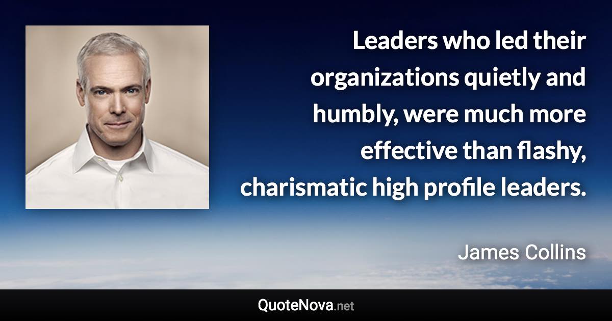 Leaders who led their organizations quietly and humbly, were much more effective than flashy, charismatic high profile leaders. - James Collins quote