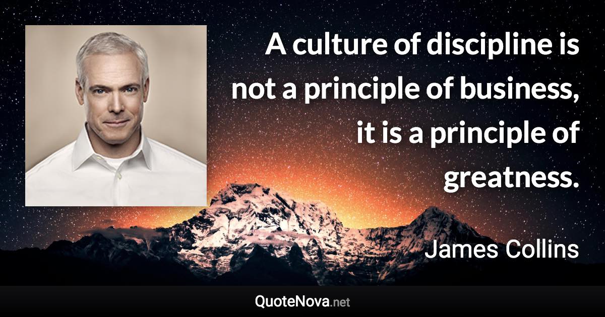 A culture of discipline is not a principle of business, it is a principle of greatness. - James Collins quote