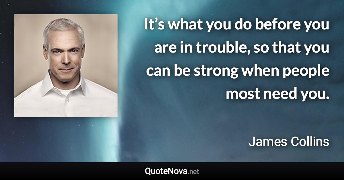 It’s what you do before you are in trouble, so that you can be strong when people most need you. - James Collins quote