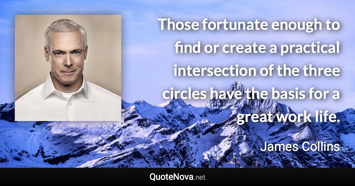 Those fortunate enough to find or create a practical intersection of the three circles have the basis for a great work life. - James Collins quote