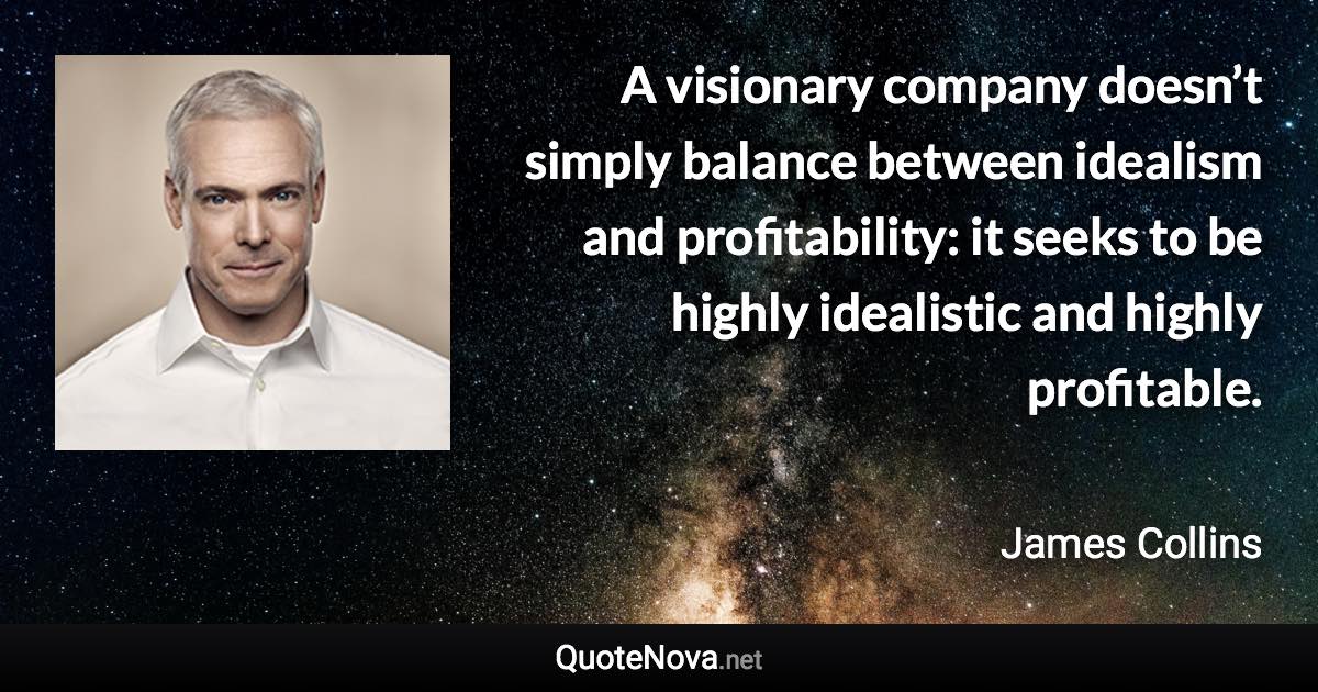 A visionary company doesn’t simply balance between idealism and profitability: it seeks to be highly idealistic and highly profitable. - James Collins quote