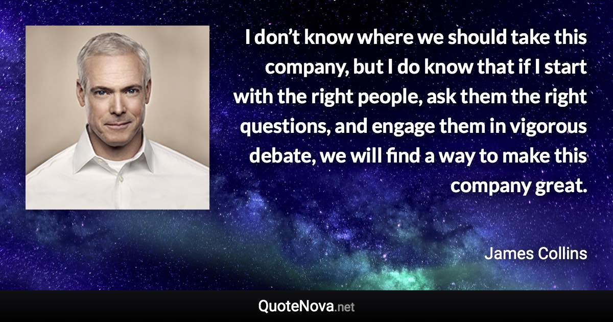 I don’t know where we should take this company, but I do know that if I start with the right people, ask them the right questions, and engage them in vigorous debate, we will find a way to make this company great. - James Collins quote