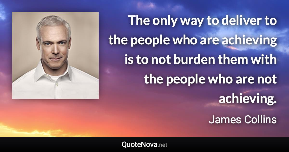 The only way to deliver to the people who are achieving is to not burden them with the people who are not achieving. - James Collins quote