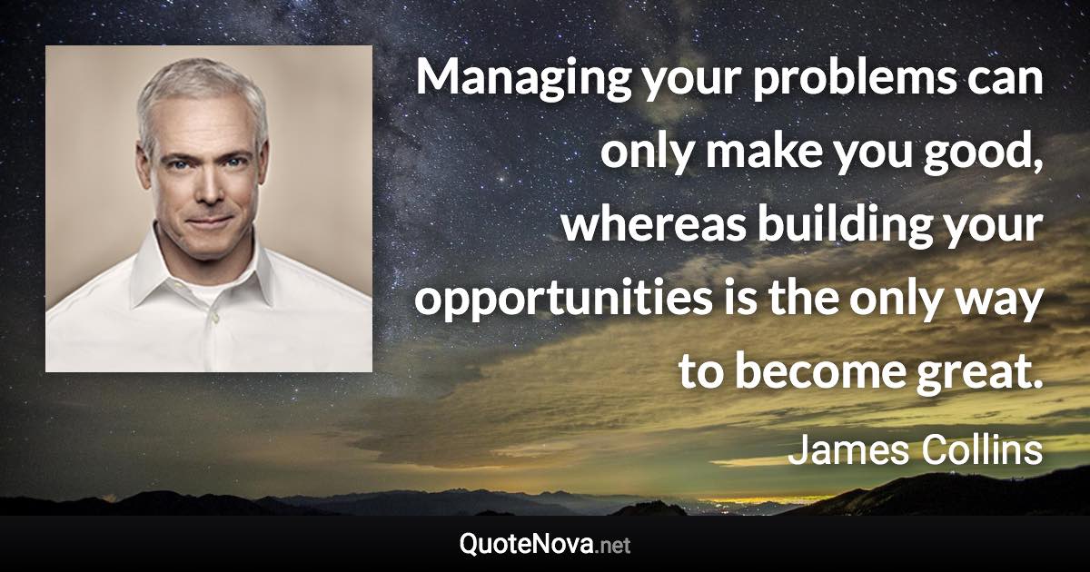 Managing your problems can only make you good, whereas building your opportunities is the only way to become great. - James Collins quote