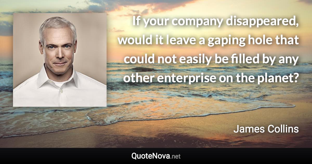 If your company disappeared, would it leave a gaping hole that could not easily be filled by any other enterprise on the planet? - James Collins quote