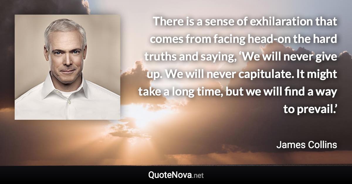 There is a sense of exhilaration that comes from facing head-on the hard truths and saying, ‘We will never give up. We will never capitulate. It might take a long time, but we will find a way to prevail.’ - James Collins quote