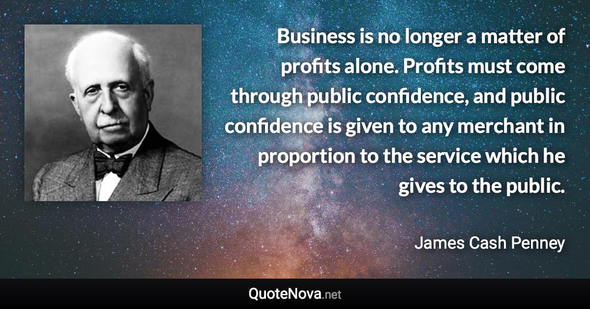 Business is no longer a matter of profits alone. Profits must come through public confidence, and public confidence is given to any merchant in proportion to the service which he gives to the public. - James Cash Penney quote