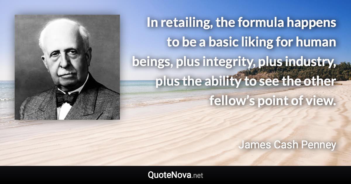 In retailing, the formula happens to be a basic liking for human beings, plus integrity, plus industry, plus the ability to see the other fellow’s point of view. - James Cash Penney quote