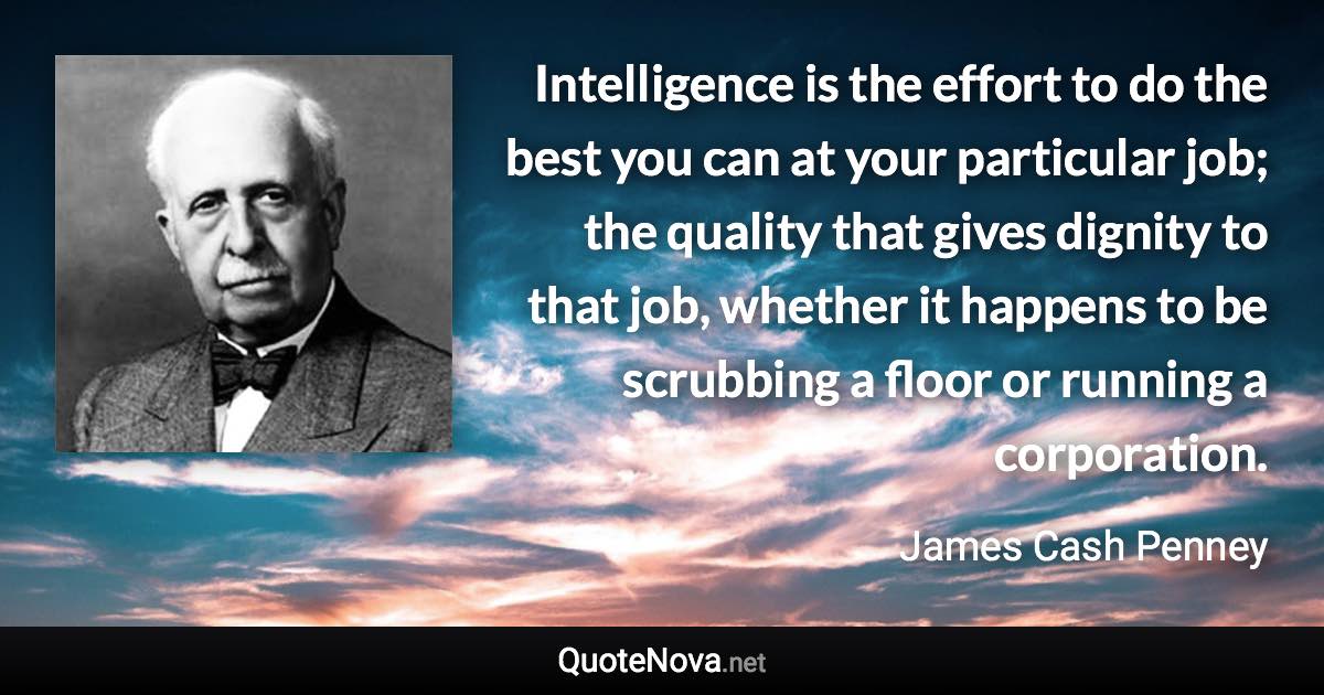 Intelligence is the effort to do the best you can at your particular job; the quality that gives dignity to that job, whether it happens to be scrubbing a floor or running a corporation. - James Cash Penney quote