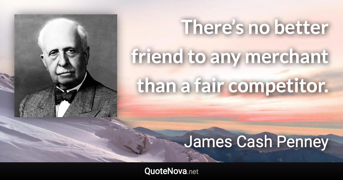 There’s no better friend to any merchant than a fair competitor. - James Cash Penney quote