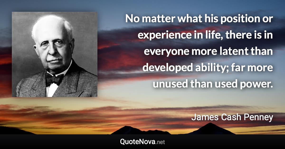 No matter what his position or experience in life, there is in everyone more latent than developed ability; far more unused than used power. - James Cash Penney quote