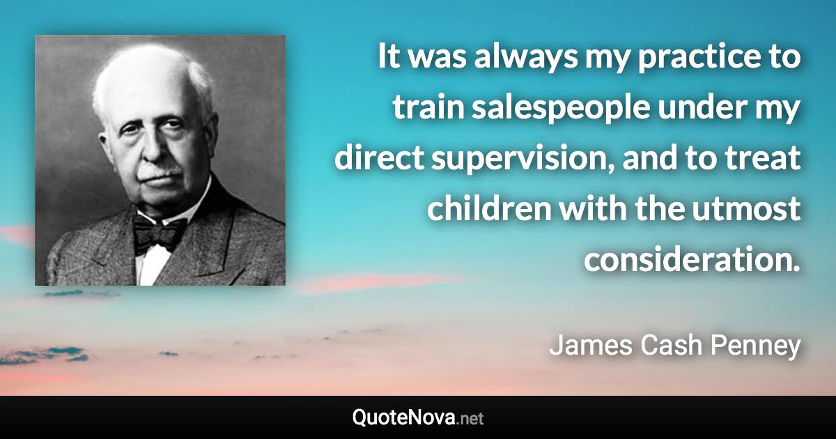 It was always my practice to train salespeople under my direct supervision, and to treat children with the utmost consideration. - James Cash Penney quote