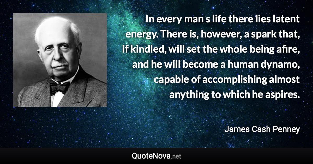 In every man  s life there lies latent energy. There is, however, a spark that, if kindled, will set the whole being afire, and he will become a human dynamo, capable of accomplishing almost anything to which he aspires. - James Cash Penney quote