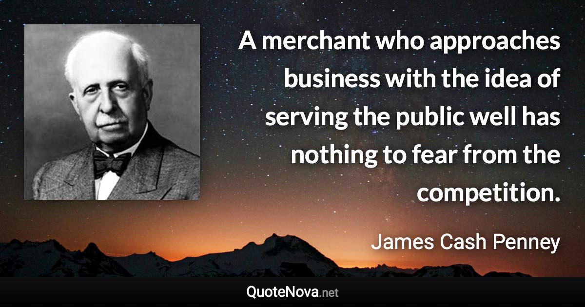A merchant who approaches business with the idea of serving the public well has nothing to fear from the competition. - James Cash Penney quote