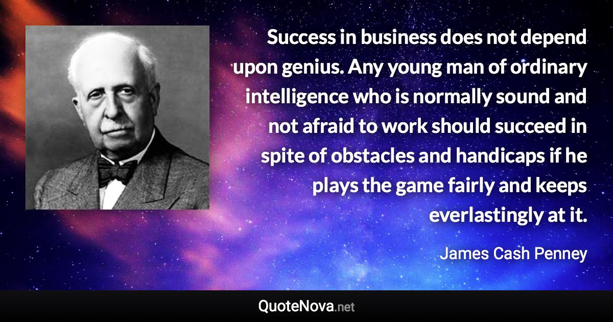 Success in business does not depend upon genius. Any young man of ordinary intelligence who is normally sound and not afraid to work should succeed in spite of obstacles and handicaps if he plays the game fairly and keeps everlastingly at it. - James Cash Penney quote