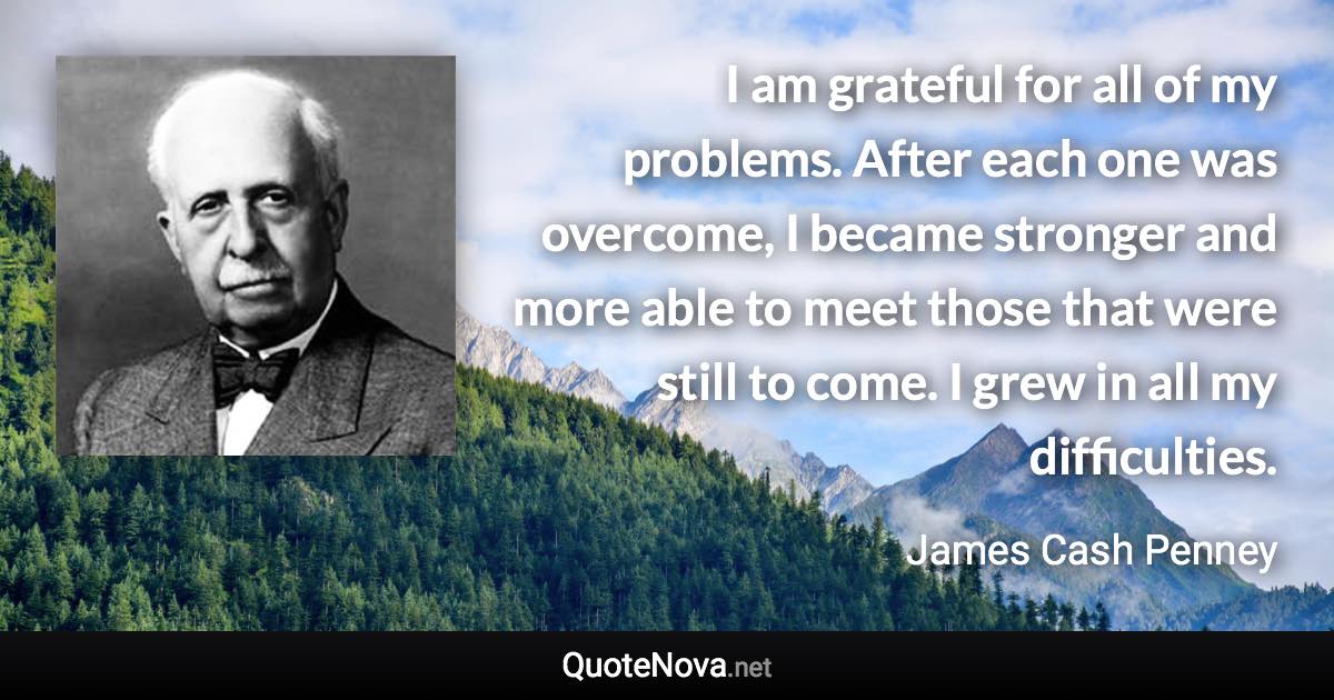 I am grateful for all of my problems. After each one was overcome, I became stronger and more able to meet those that were still to come. I grew in all my difficulties. - James Cash Penney quote