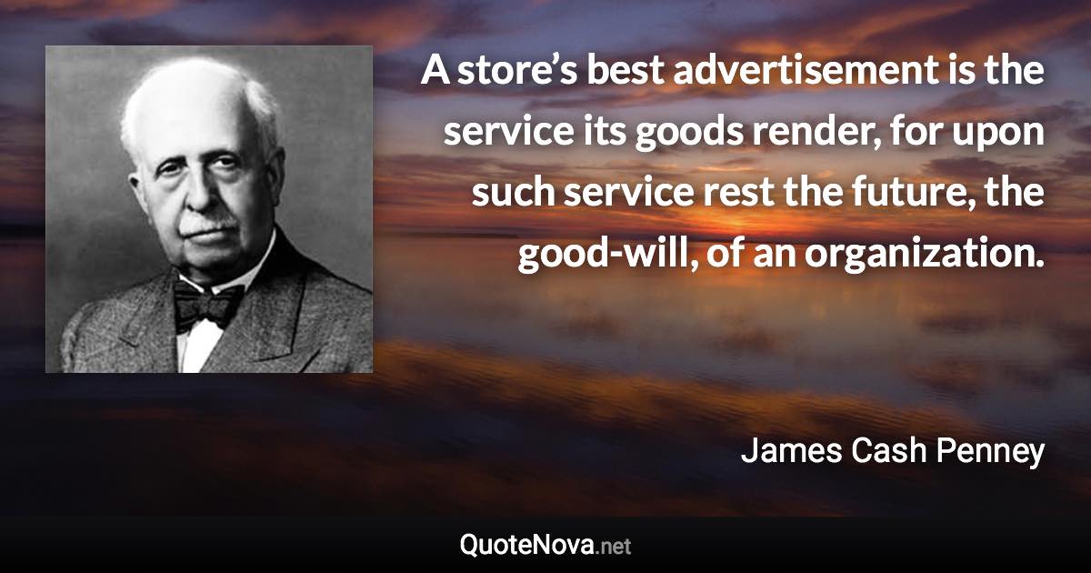 A store’s best advertisement is the service its goods render, for upon such service rest the future, the good-will, of an organization. - James Cash Penney quote