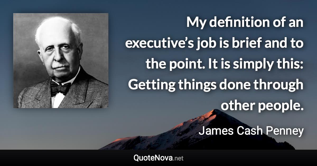 My definition of an executive’s job is brief and to the point. It is simply this: Getting things done through other people. - James Cash Penney quote