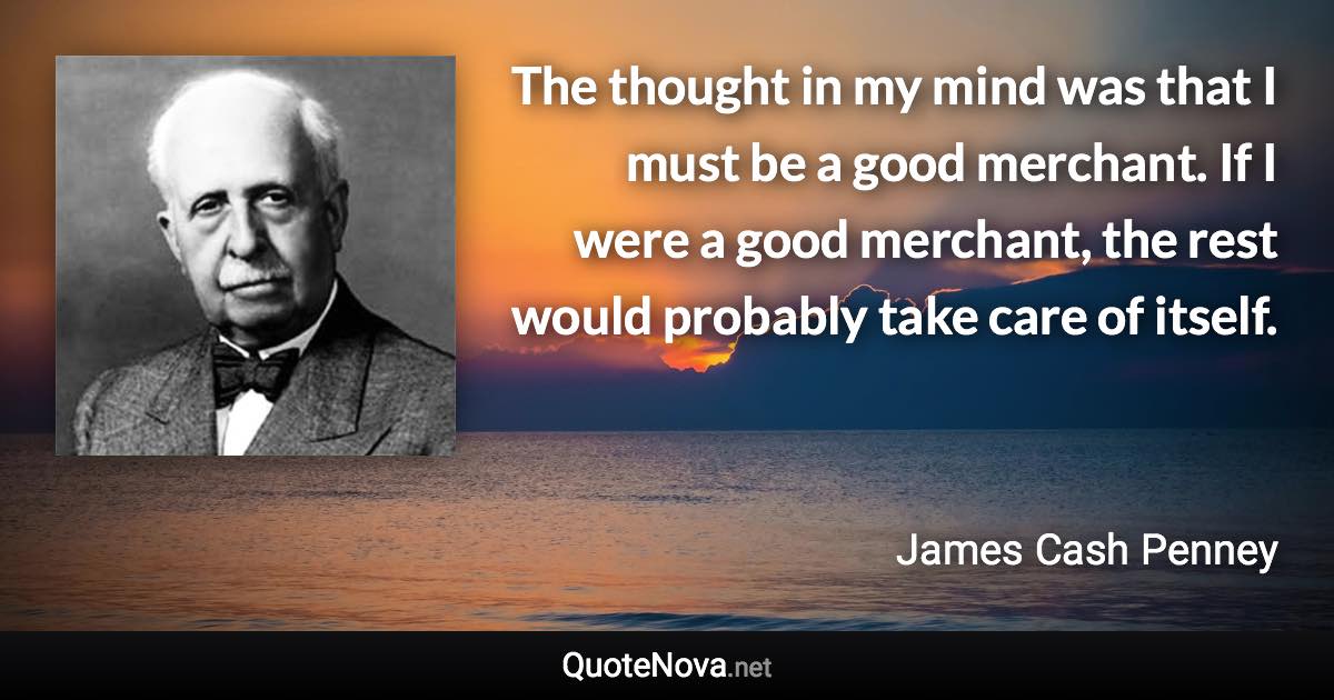 The thought in my mind was that I must be a good merchant. If I were a good merchant, the rest would probably take care of itself. - James Cash Penney quote