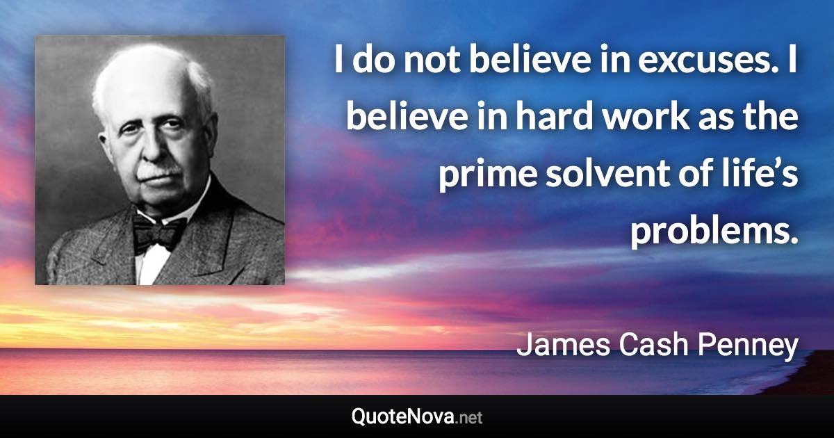 I do not believe in excuses. I believe in hard work as the prime solvent of life’s problems. - James Cash Penney quote