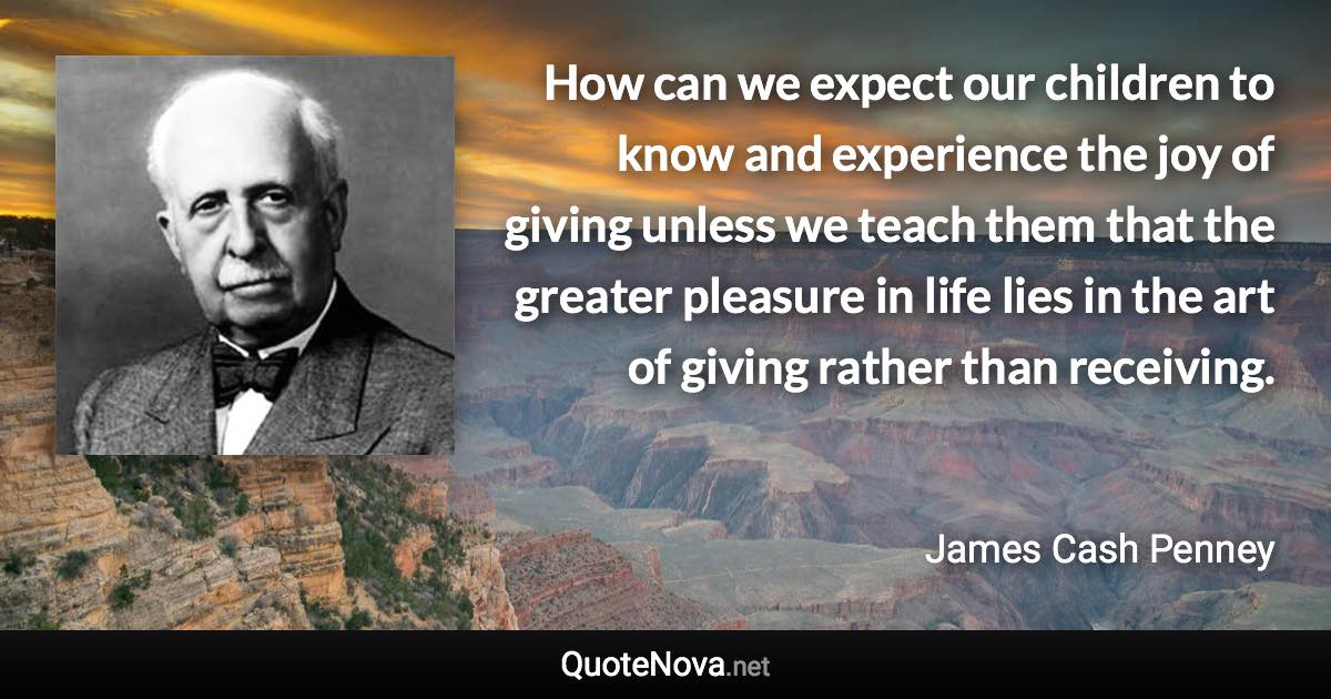 How can we expect our children to know and experience the joy of giving unless we teach them that the greater pleasure in life lies in the art of giving rather than receiving. - James Cash Penney quote