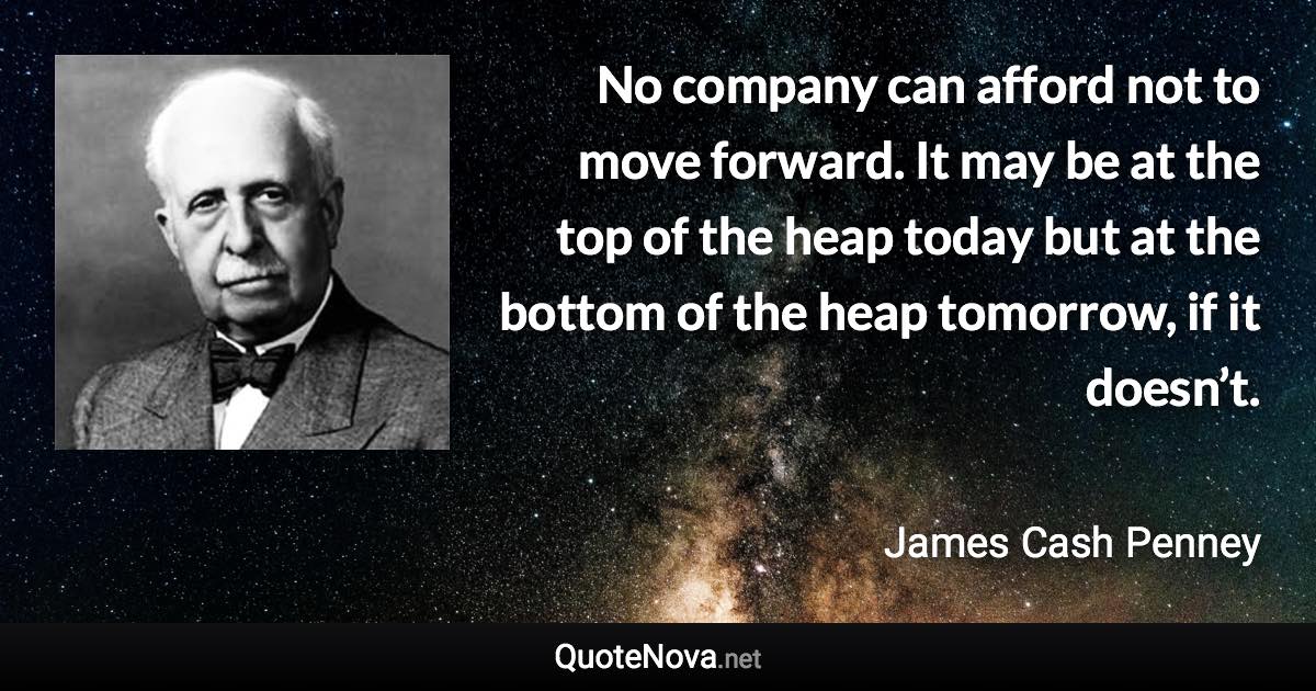 No company can afford not to move forward. It may be at the top of the heap today but at the bottom of the heap tomorrow, if it doesn’t. - James Cash Penney quote
