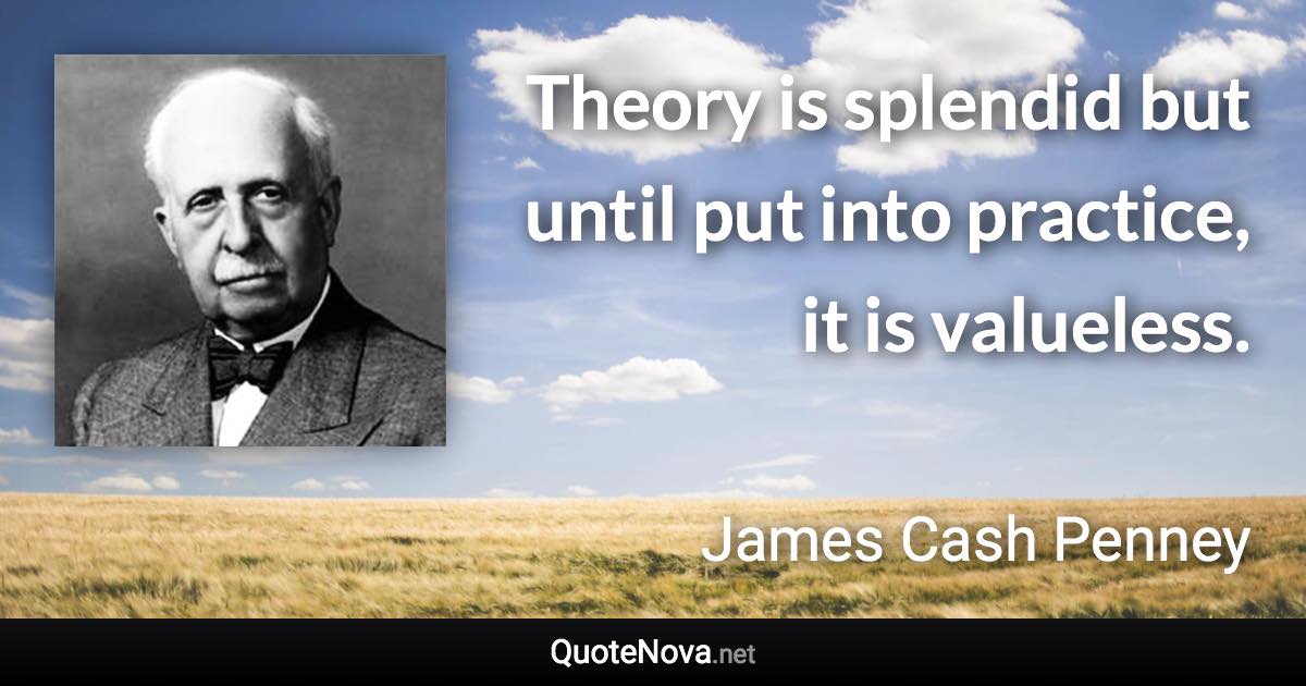 Theory is splendid but until put into practice, it is valueless. - James Cash Penney quote