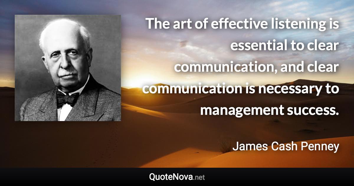 The art of effective listening is essential to clear communication, and clear communication is necessary to management success. - James Cash Penney quote