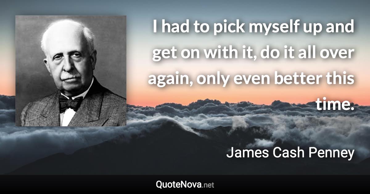 I had to pick myself up and get on with it, do it all over again, only even better this time. - James Cash Penney quote