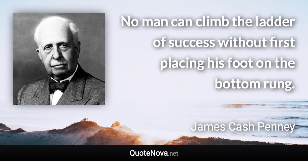 No man can climb the ladder of success without first placing his foot on the bottom rung. - James Cash Penney quote